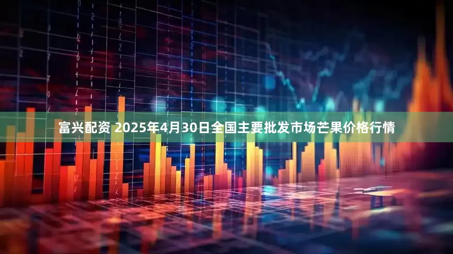 富興配資 2025年4月30日全國主要批發市場芒果價格行情